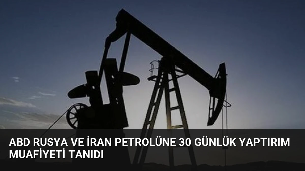 ABD Rusya ve İran Petrolüne 30 Günlük Yaptırım Muafiyeti Tanıdı