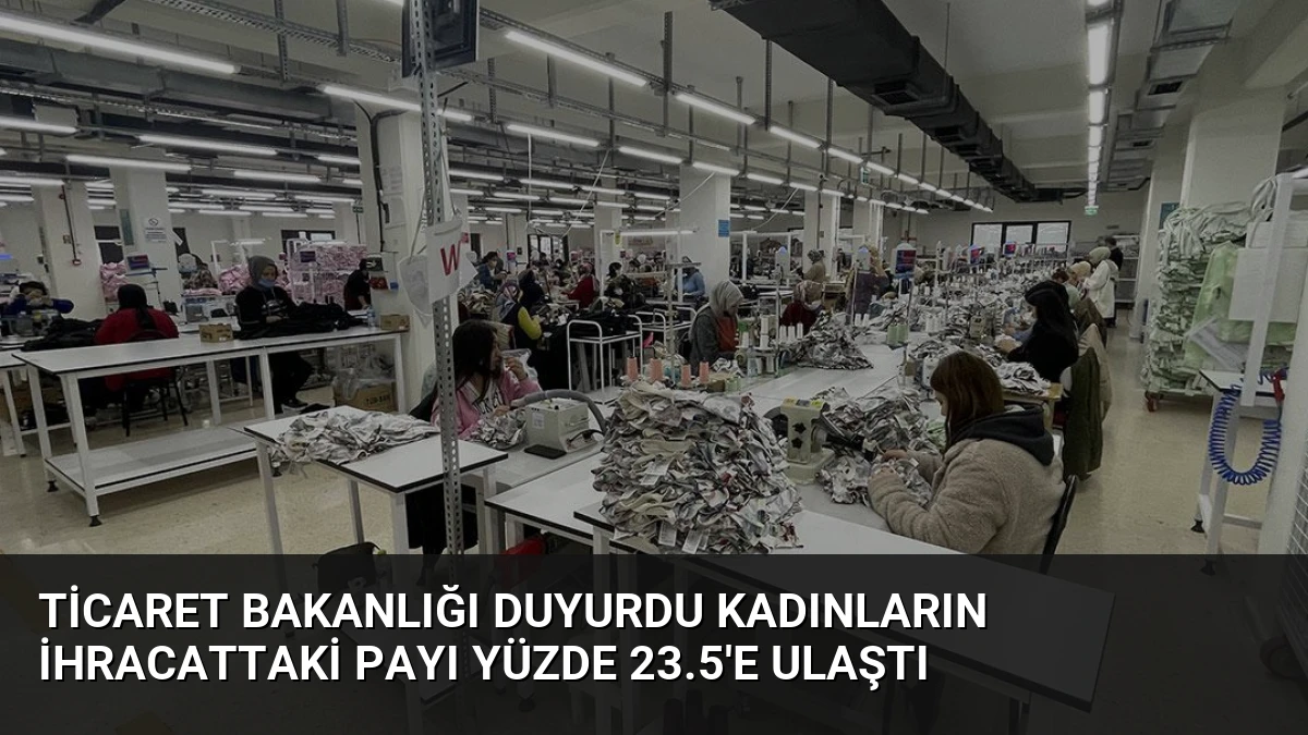 Ticaret Bakanlığı Duyurdu Kadınların İhracattaki Payı Yüzde 23.5’e Ulaştı