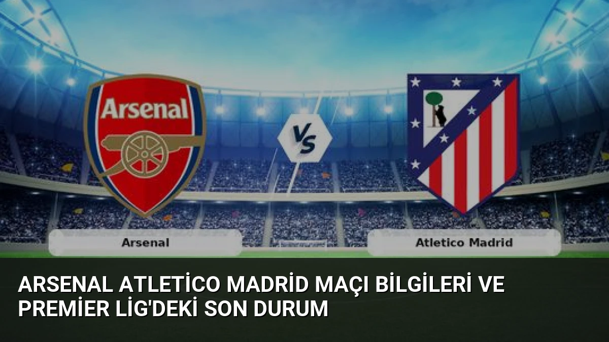 Arsenal Atletico Madrid Maçı Bilgileri ve Premier Lig’deki Son Durum
