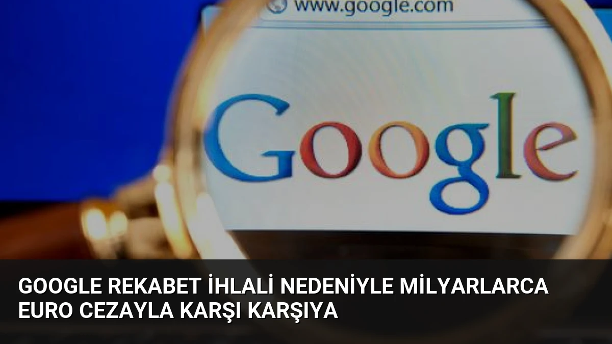 Google Rekabet İhlali Nedeniyle Milyarlarca Euro Cezayla Karşı Karşıya