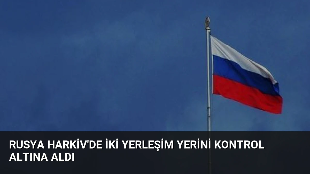 Rusya Harkiv’de İki Yerleşim Yerini Kontrol Altına Aldı