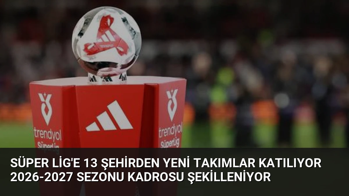 Süper Lig’e 13 şehirden yeni takımlar katılıyor 2026-2027 sezonu kadrosu şekilleniyor