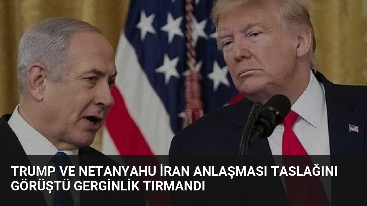 Trump ve Netanyahu İran Anlaşması Taslağını Görüştü Gerginlik Tırmandı