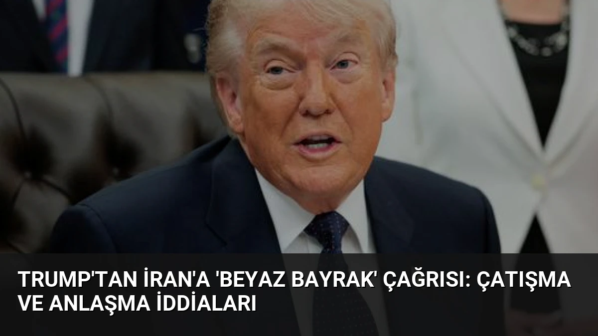 Trump’tan İran’a ‘Beyaz Bayrak’ Çağrısı: Çatışma ve Anlaşma İddiaları
