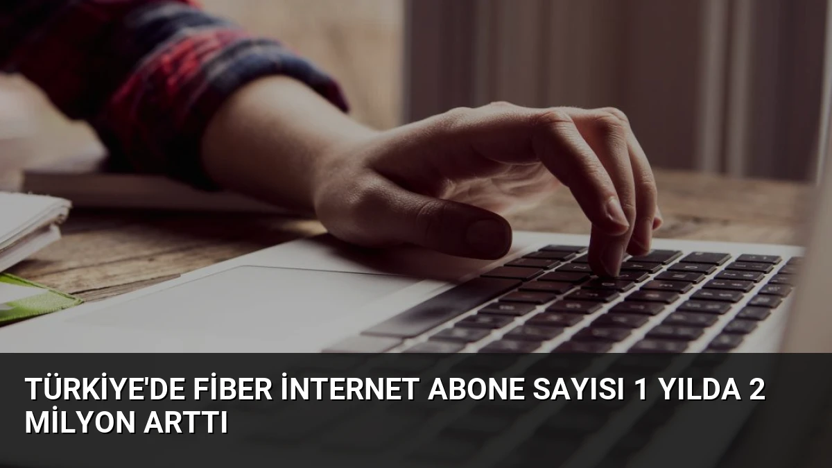 Türkiye’de Fiber İnternet Abone Sayısı 1 Yılda 2 Milyon Arttı