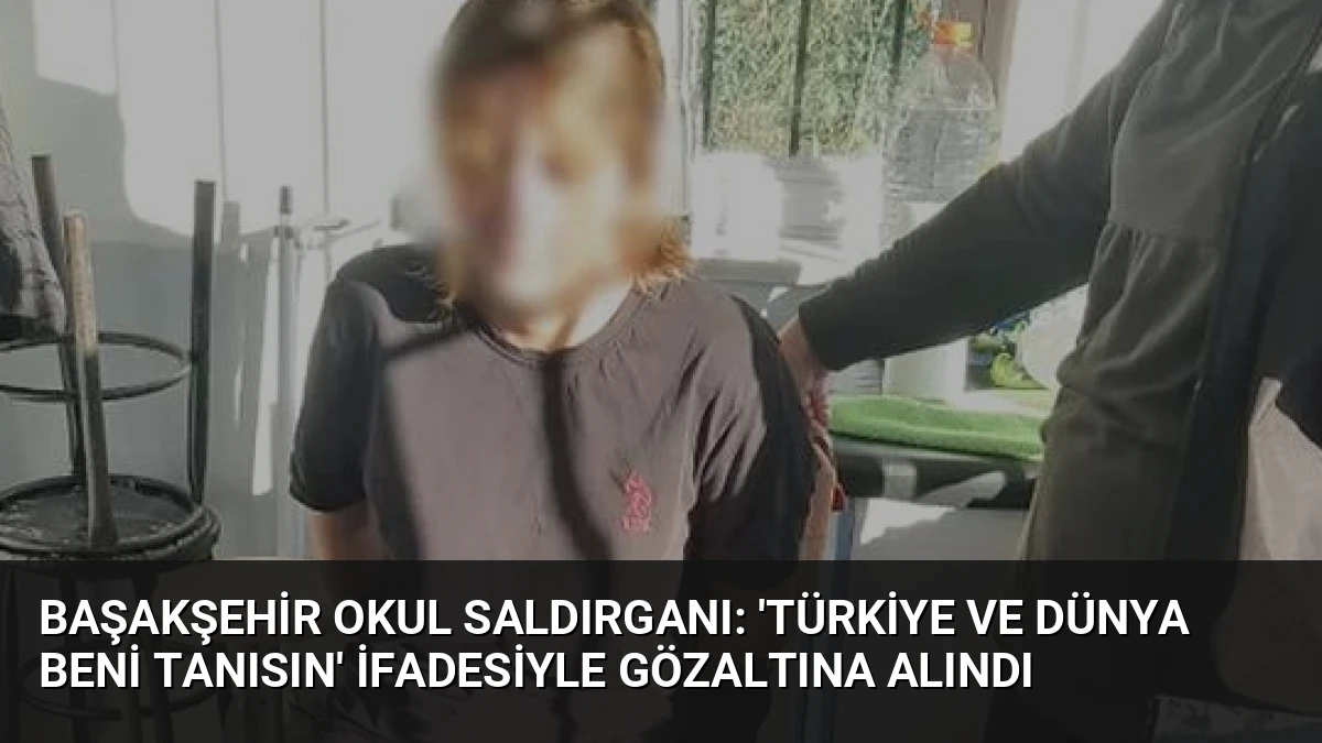 Başakşehir Okul Saldırganı: ‘Türkiye ve Dünya Beni Tanısın’ İfadesiyle Gözaltına Alındı